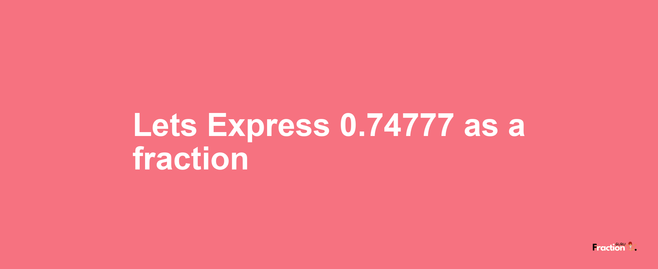 Lets Express 0.74777 as afraction